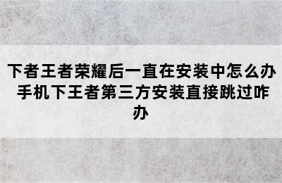 下者王者荣耀后一直在安装中怎么办 手机下王者第三方安装直接跳过咋办